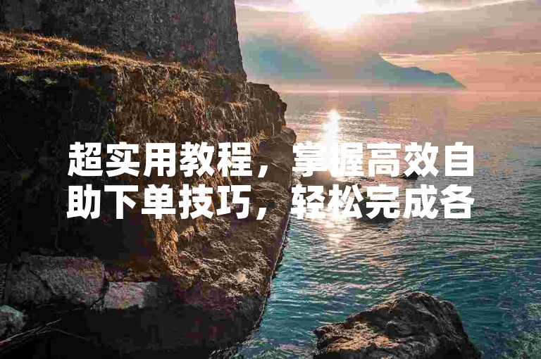 超实用教程，掌握高效自助下单技巧，轻松完成各类任务。