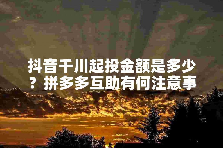 抖音千川起投金额是多少？拼多多互助有何注意事项？