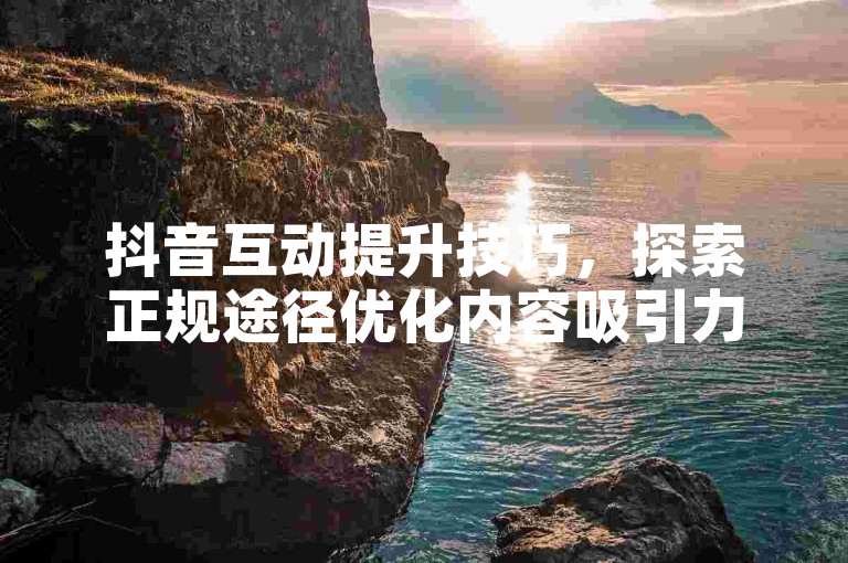 抖音互动提升技巧，探索正规途径优化内容吸引力。