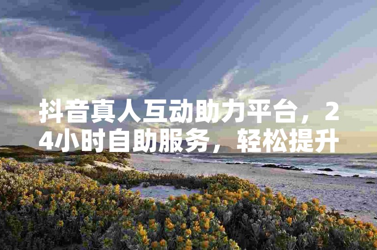 抖音真人互动助力平台，24小时自助服务，轻松提升体验。