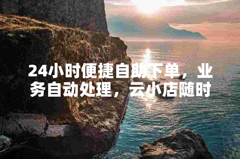 24小时便捷自助下单，业务自动处理，云小店随时为您服务。