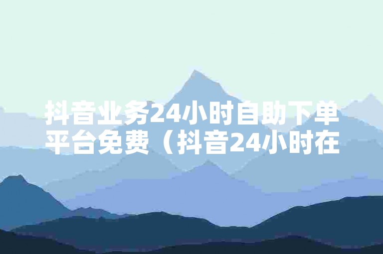抖音业务24小时自助下单平台免费（抖音24小时在线下单平台免费服务）