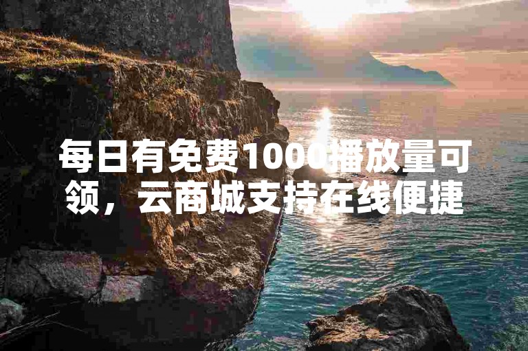 每日有免费1000播放量可领，云商城支持在线便捷下单。