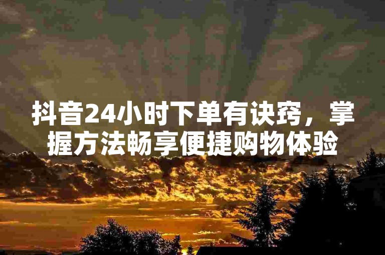 抖音24小时下单有诀窍，掌握方法畅享便捷购物体验。