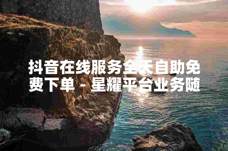 抖音在线服务全天自助免费下单 - 星耀平台业务随心选