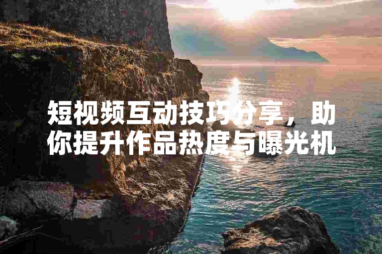 短视频互动技巧分享，助你提升作品热度与曝光机会。