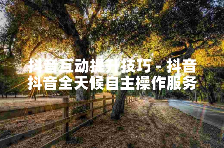 抖音互动提升技巧 - 抖音抖音全天候自主操作服务