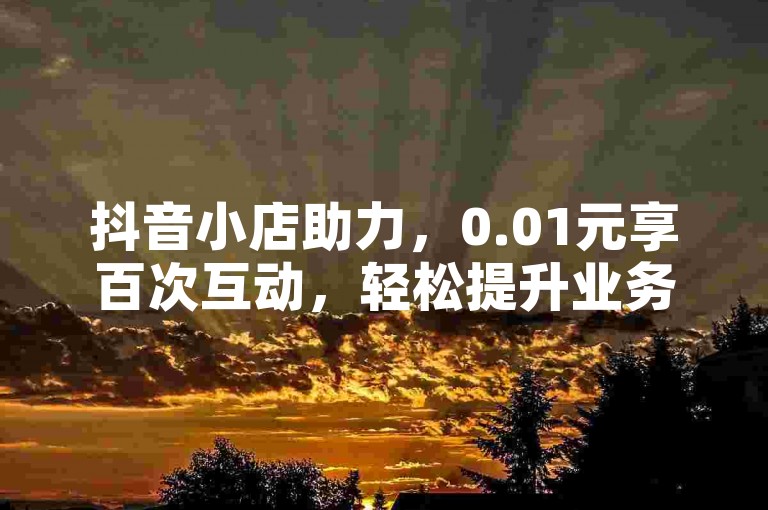 抖音小店助力，0.01元享百次互动，轻松提升业务表现。