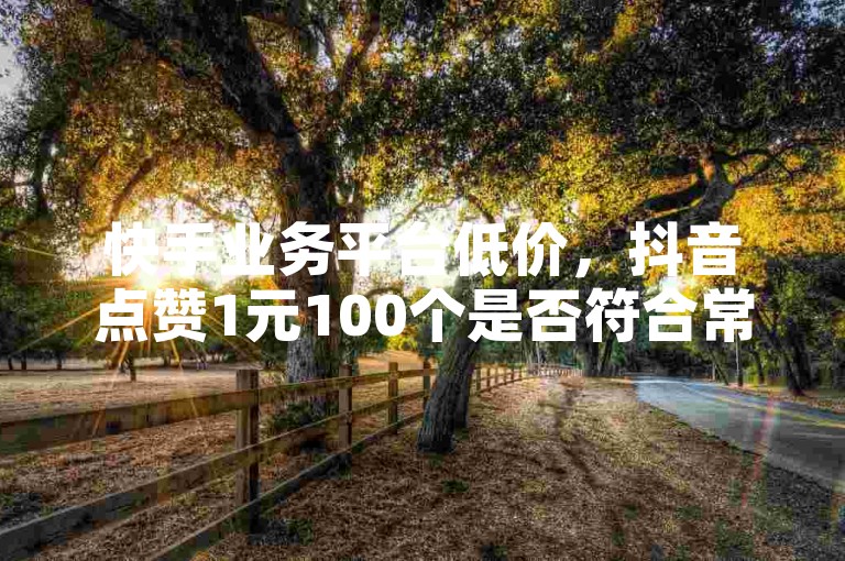 快手业务平台低价，抖音点赞1元100个是否符合常规？