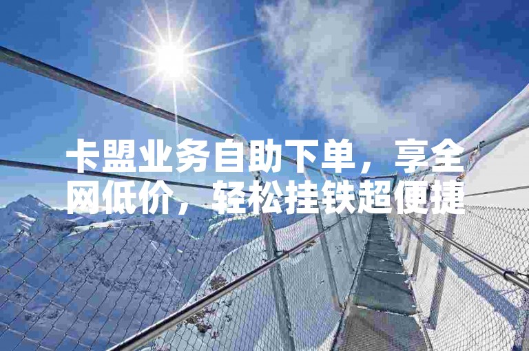卡盟业务自助下单，享全网低价，轻松挂铁超便捷。