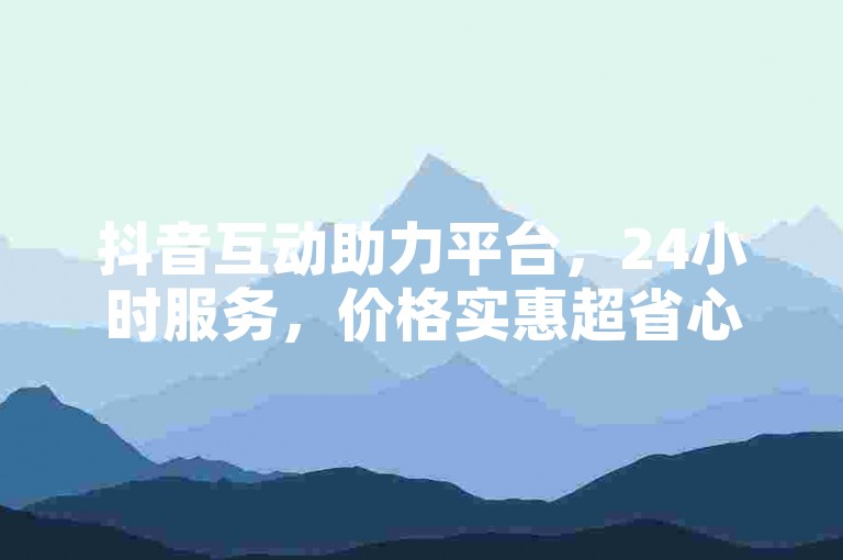 抖音互动助力平台，24小时服务，价格实惠超省心
