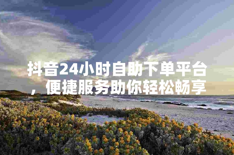 抖音24小时自助下单平台，便捷服务助你轻松畅享互动体验。