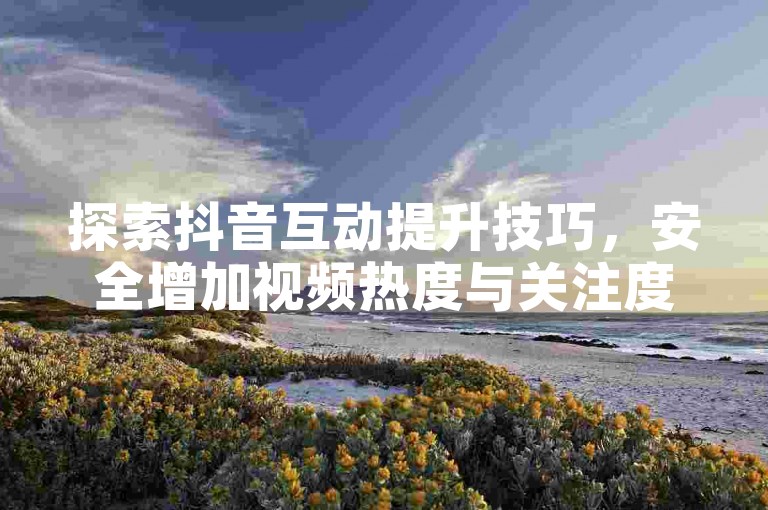 探索抖音互动提升技巧，安全增加视频热度与关注度。