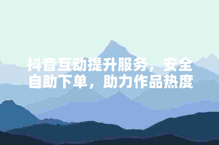 抖音互动提升服务，安全自助下单，助力作品热度飙升