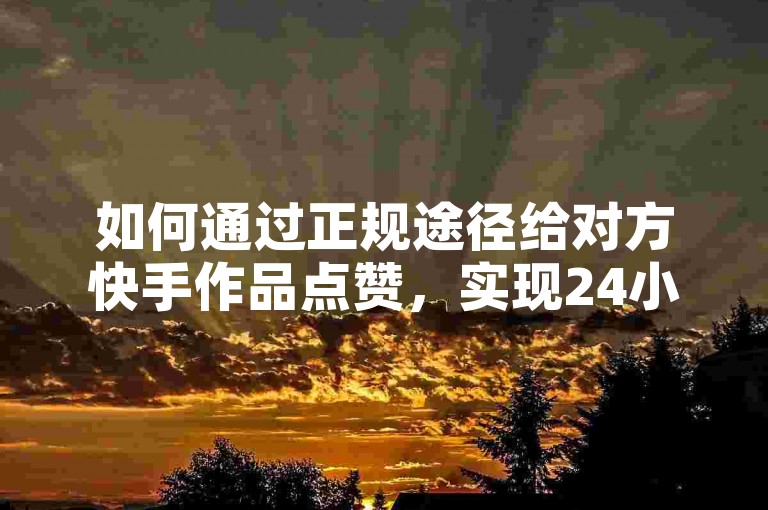 如何通过正规途径给对方快手作品点赞，实现24小时自助操作？