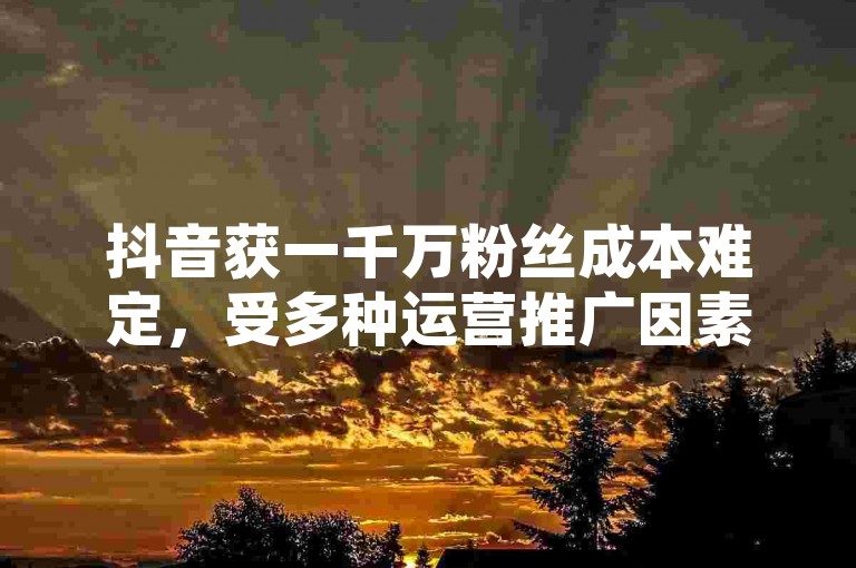 抖音获一千万粉丝成本难定，受多种运营推广因素左右。
