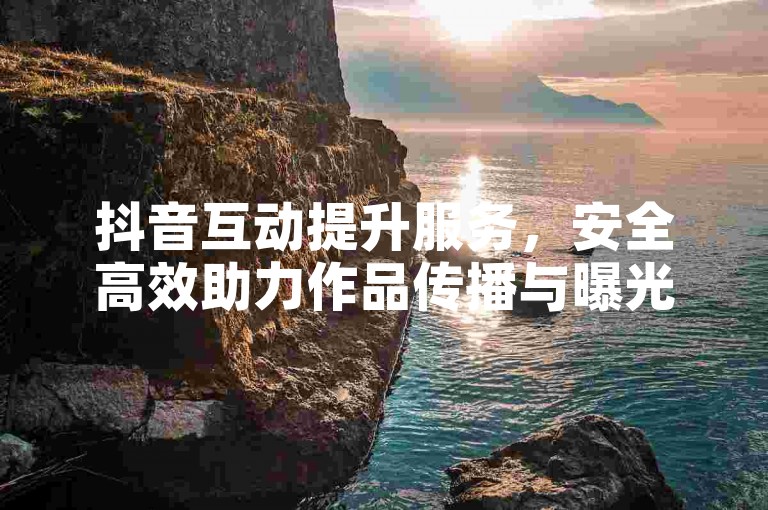 抖音互动提升服务，安全高效助力作品传播与曝光