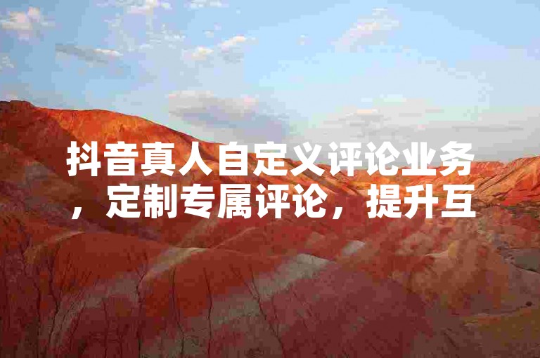 抖音真人自定义评论业务，定制专属评论，提升互动新体验！