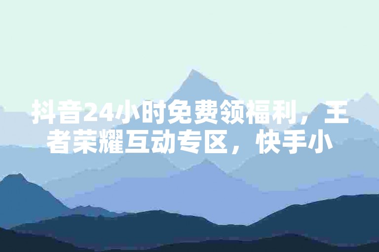 抖音24小时免费领福利，王者荣耀互动专区，快手小号优惠购。