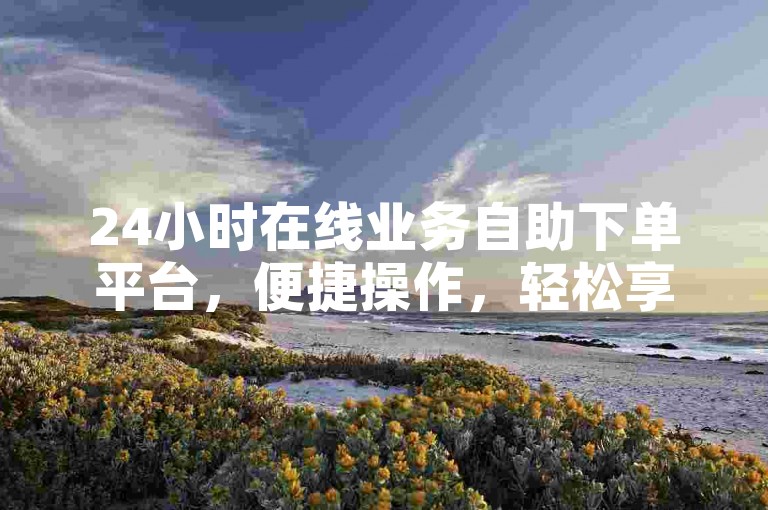 24小时在线业务自助下单平台，便捷操作，轻松享服务。