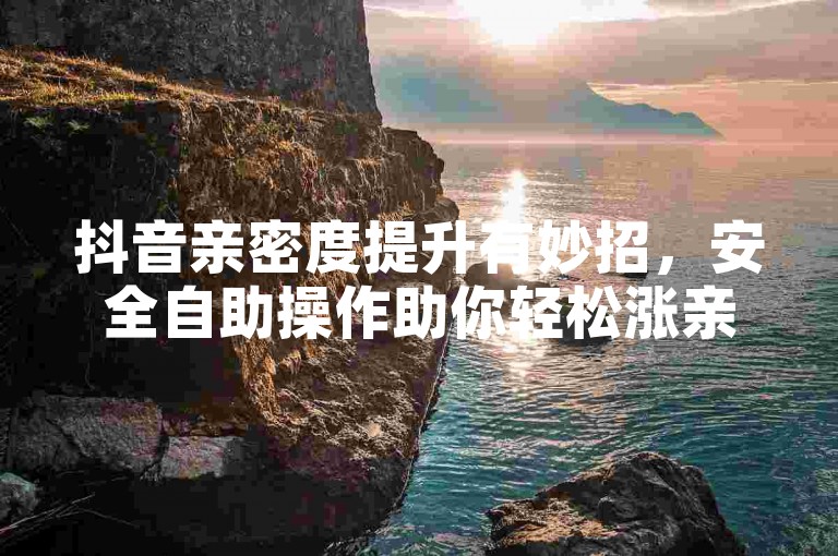 抖音亲密度提升有妙招，安全自助操作助你轻松涨亲密。