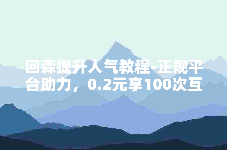 回森提升人气教程-正规平台助力，0.2元享100次互动支持