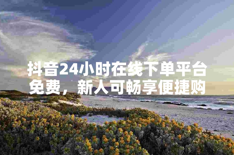 抖音24小时在线下单平台免费，新人可畅享便捷购物体验！