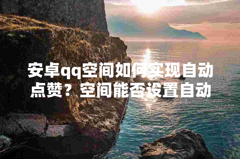 安卓qq空间如何实现自动点赞？空间能否设置自动点赞功能？