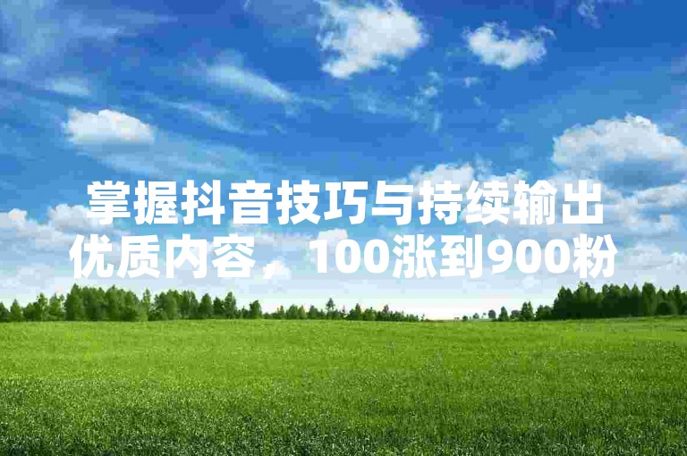 掌握抖音技巧与持续输出优质内容，100涨到900粉丝不难。