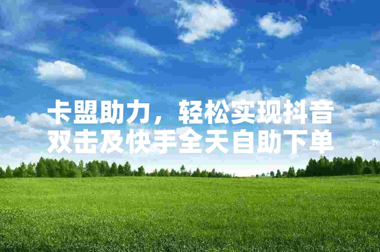 卡盟助力，轻松实现抖音双击及快手全天自助下单操作。