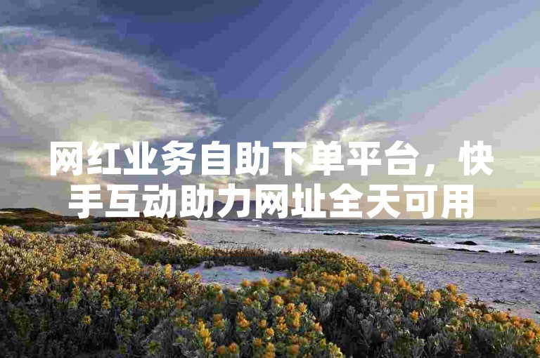 网红业务自助下单平台，快手互动助力网址全天可用