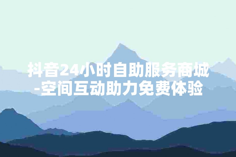 抖音24小时自助服务商城-空间互动助力免费体验
