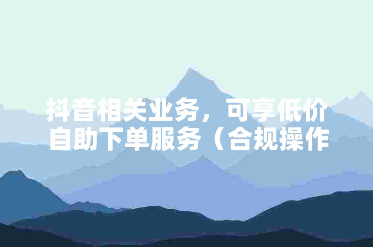 抖音相关业务，可享低价自助下单服务（合规操作）