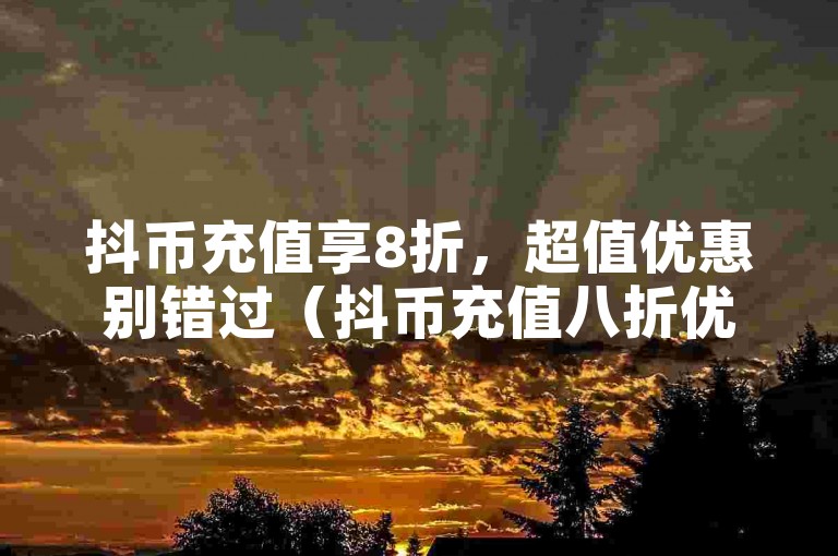 抖币充值享8折，超值优惠别错过（抖币充值八折优惠）