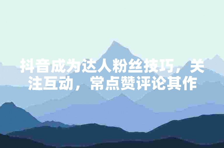抖音成为达人粉丝技巧，关注互动，常点赞评论其作品。