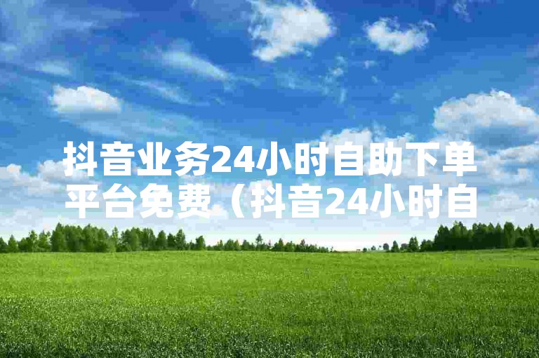 抖音业务24小时自助下单平台免费（抖音24小时自助下单，免费体验）