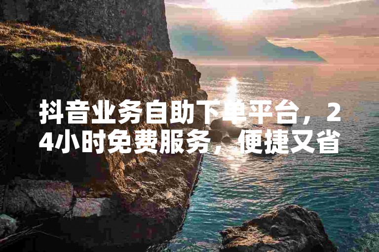 抖音业务自助下单平台，24小时免费服务，便捷又省心。