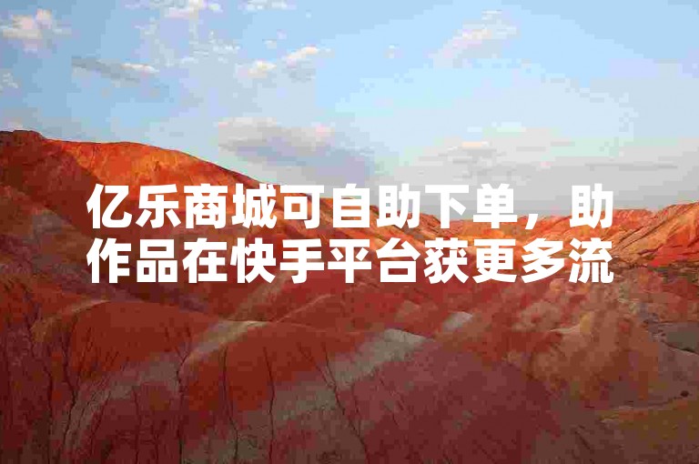亿乐商城可自助下单，助作品在快手平台获更多流量曝光。