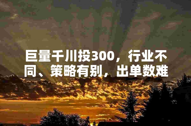 巨量千川投300，行业不同、策略有别，出单数难预估。