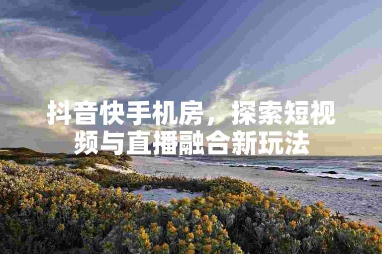 抖音快手机房，探索短视频与直播融合新玩法