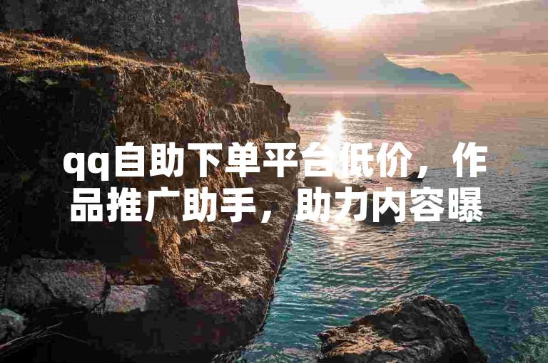 qq自助下单平台低价，作品推广助手，助力内容曝光。