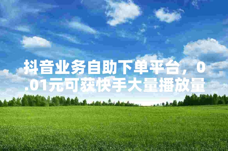 抖音业务自助下单平台，0.01元可获快手大量播放量。
