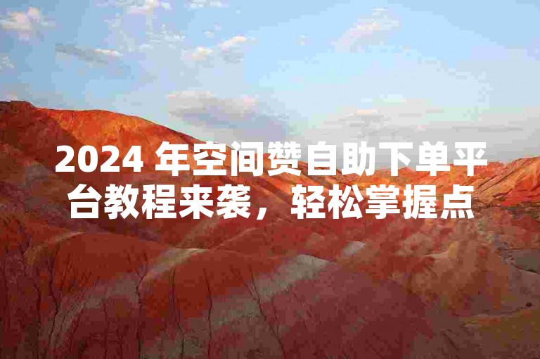 2024 年空间赞自助下单平台教程来袭，轻松掌握点赞技巧！