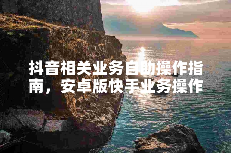 抖音相关业务自助操作指南，安卓版快手业务操作详解