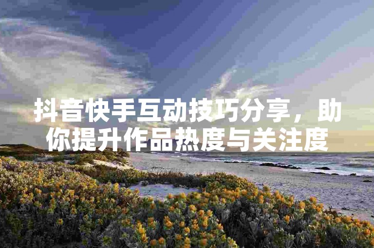 抖音快手互动技巧分享，助你提升作品热度与关注度。