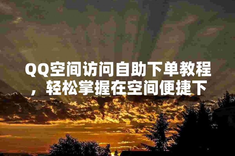 QQ空间访问自助下单教程，轻松掌握在空间便捷下单的技巧，2025别错过！
