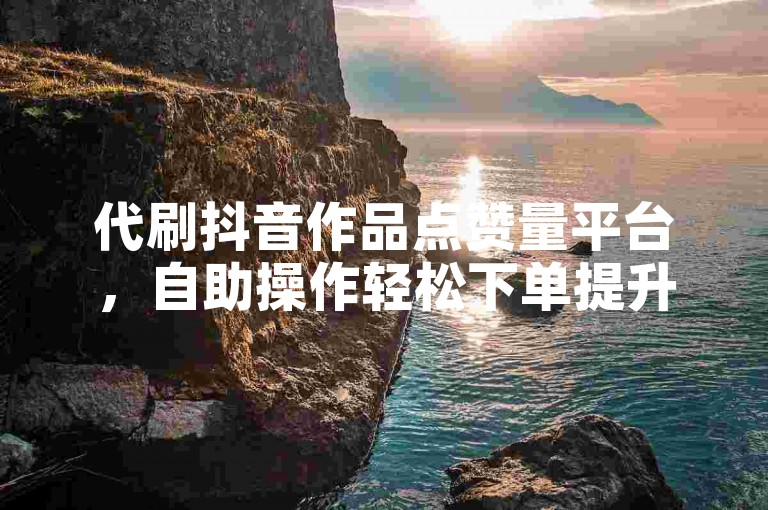 代刷抖音作品点赞量平台，自助操作轻松下单提升热度。
