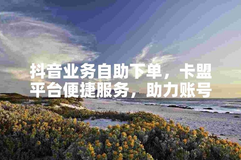 抖音业务自助下单，卡盟平台便捷服务，助力账号运营。