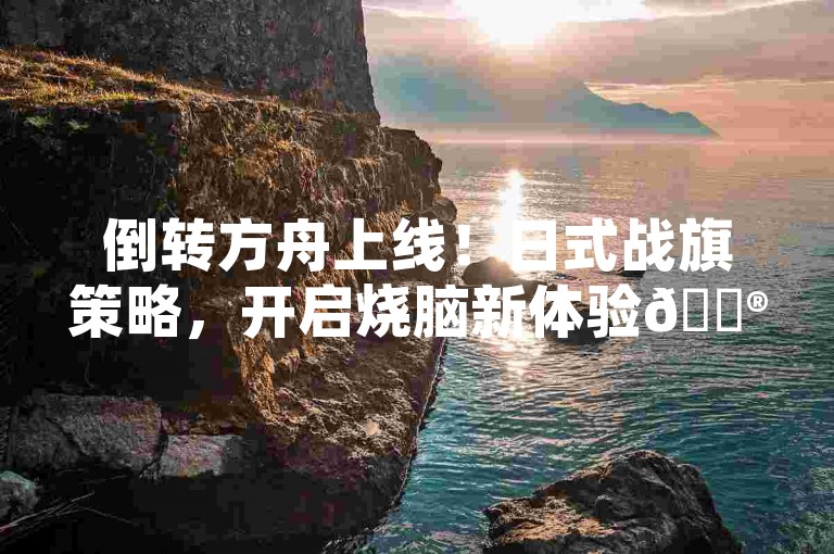 倒转方舟上线！日式战旗策略，开启烧脑新体验🎮