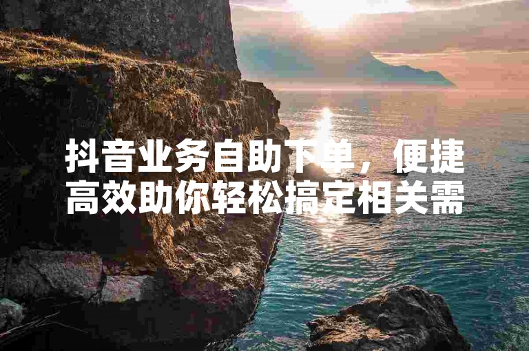 抖音业务自助下单，便捷高效助你轻松搞定相关需求。